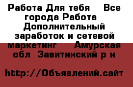 Работа Для тебя  - Все города Работа » Дополнительный заработок и сетевой маркетинг   . Амурская обл.,Завитинский р-н